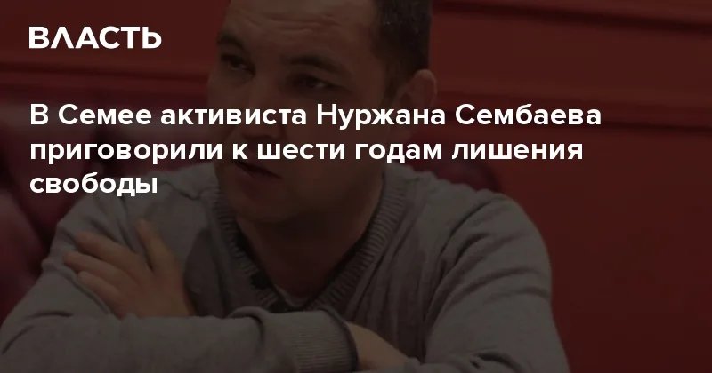 Суд в Семее приговорил активиста Сембаева к шести годам за экстремизм